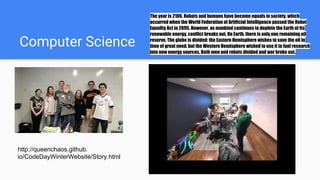 Computer Science
The year is 2106. Robots and humans have become equals in society, which
occurred when the World Federation of Artificial Intelligence passed the Robot
Equality Act in 2095. However, as mankind continues to deplete the Earth of its
renewable energy, conflict breaks out. On Earth, there is only one remaining oil
reserve. The globe is divided: the Eastern Hemisphere wishes to save the oil in
time of great need, but the Western Hemisphere wished to use it to fuel research
into new energy sources. Both men and robots divided and war broke out.
http://queenchaos.github.
io/CodeDayWinterWebsite/Story.html
 