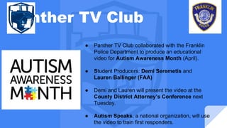 Panther TV Club
● Panther TV Club collaborated with the Franklin
Police Department to produce an educational
video for Autism Awareness Month (April).
● Student Producers: Demi Seremetis and
Lauren Ballinger (FAA)
● Demi and Lauren will present the video at the
County District Attorney’s Conference next
Tuesday.
● Autism Speaks, a national organization, will use
the video to train first responders.
 