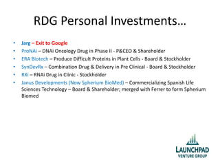RDG Personal Investments…
• Jarg – Exit to Google
• ProNAi – DNAi Oncology Drug in Phase II - P&CEO & Shareholder
• ERA Biotech – Produce Difficult Proteins in Plant Cells - Board & Stockholder
• SynDevRx – Combination Drug & Delivery in Pre Clinical - Board & Stockholder
• RXi – RNAi Drug in Clinic - Stockholder
• Janus Developments (Now Spherium BioMed) – Commercializing Spanish Life
Sciences Technology – Board & Shareholder; merged with Ferrer to form Spherium
Biomed
 
