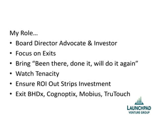My Role…
• Board Director Advocate & Investor
• Focus on Exits
• Bring “Been there, done it, will do it again”
• Watch Tenacity
• Ensure ROI Out Strips Investment
• Exit BHDx, Cognoptix, Mobius, TruTouch
 