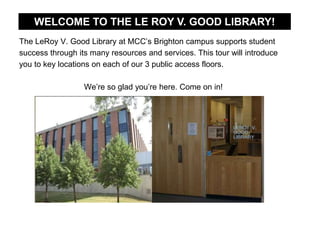 The LeRoy V. Good Library at MCC’s Brighton campus supports student
success through its many resources and services. This tour will introduce
you to key locations on each of our 3 public access floors.
We’re so glad you’re here. Come on in!
WELCOME TO THE LE ROY V. GOOD LIBRARY!
 