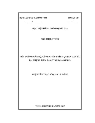 BỘ GIÁO DỤC VÀ ĐÀO TẠO BỘ NỘI VỤ
…………/………… ……/……
HỌC VIỆN HÀNH CHÍNH QUỐC GIA
NGÔ THỊ LỆ THỦY
BỒI DƯỠNG CÁN BỘ, CÔNG CHỨC CHÍNH QUYỀN CẤP XÃ
TẠI THỊ XÃ ĐIỆN BÀN, TỈNH QUẢNG NAM
LUẬN VĂN THẠC SĨ QUẢN LÝ CÔNG
THỪA THIÊN HUẾ - NĂM 2017
 