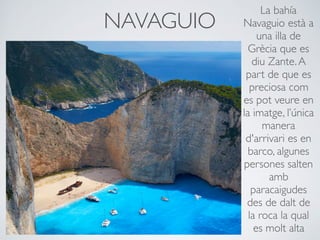 NAVAGUIO
La bahía
Navaguio està a
una illa de
Grècia que es
diu Zante.A
part de que es
preciosa com
es pot veure en
la imatge, l’única
manera
d'arrivari es en
barco, algunes
persones salten
amb
paracaigudes
des de dalt de
la roca la qual
es molt alta
 
