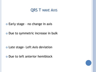 QRS T WAVE AXIS
 Early stage – no change in axis
 Due to symmetric increase in bulk
 Late stage- Left Axis deviation
 Due to left anterior hemiblock
 