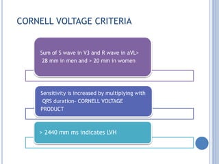 CORNELL VOLTAGE CRITERIA
Sum of S wave in V3 and R wave in aVL>
28 mm in men and > 20 mm in women
Sensitivity is increased by multiplying with
QRS duration- CORNELL VOLTAGE
PRODUCT
> 2440 mm ms indicates LVH
 