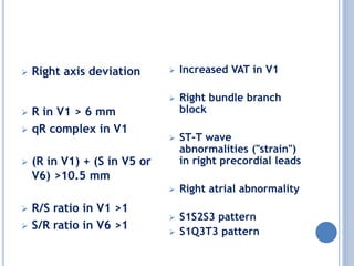  Right axis deviation
 R in V1 > 6 mm
 qR complex in V1
 (R in V1) + (S in V5 or
V6) >10.5 mm
 R/S ratio in V1 >1
 S/R ratio in V6 >1
 Increased VAT in V1
 Right bundle branch
block
 ST-T wave
abnormalities ("strain")
in right precordial leads
 Right atrial abnormality
 S1S2S3 pattern
 S1Q3T3 pattern
 