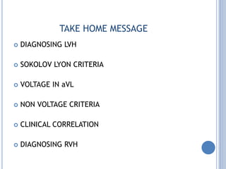 TAKE HOME MESSAGE
 DIAGNOSING LVH
 SOKOLOV LYON CRITERIA
 VOLTAGE IN aVL
 NON VOLTAGE CRITERIA
 CLINICAL CORRELATION
 DIAGNOSING RVH
 