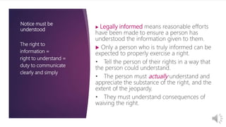 The right to
information =
right to understand =
duty to communicate
clearly and simply
 Legally informed means reasonable efforts
have been made to ensure a person has
understood the information given to them.
 Only a person who is truly informed can be
expected to properly exercise a right.
• Tell the person of their rights in a way that
the person could understand.
• The person must actually understand and
appreciate the substance of the right, and the
extent of the jeopardy.
• They must understand consequences of
waiving the right.
Notice must be
understood
 