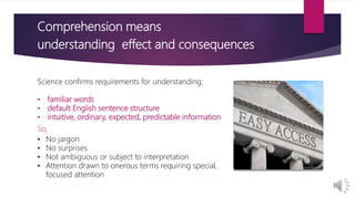 Comprehension means
understanding effect and consequences
Science confirms requirements for understanding:
• familiar words
• default English sentence structure
• intuitive, ordinary, expected, predictable information
So,
• No jargon
• No surprises
• Not ambiguous or subject to interpretation
• Attention drawn to onerous terms requiring special,
focused attention
 