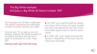 The Big White example:
McQuary v. Big White Ski Resort Limited. 1997
 The 1997 court said the drafting, design,
and colour of the tickets and signs showed
the resort had alerted the skier who had a
reasonable opportunity to read the waiver
clause.
 In 2019, a BC Court again endorsed the
decision in Big White on the basis that the
notice was noticeable.
The language has not been challenged.
The waiver is prominent but effectively
invisible. No expert witness was called.
Counsel said, “It's as ugly as one can
imagine, however the whole purpose of
the yellow, the black and the red is
again to emphasize to a skier ‘read
this’".
Nobody reads ugly; they look away.
 