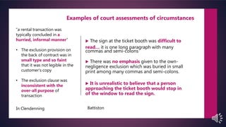  The sign at the ticket booth was difficult to
read… it is one long paragraph with many
commas and semi-colons
 There was no emphasis given to the own-
negligence exclusion which was buried in small
print among many commas and semi-colons.
 It is unrealistic to believe that a person
approaching the ticket booth would stop in
of the window to read the sign.
“a rental transaction was
typically concluded in a
hurried, informal manner”
• The exclusion provision on
the back of contract was in
small type and so faint
that it was not legible in the
customer’s copy
• The exclusion clause was
inconsistent with the
over-all purpose of
transaction
Examples of court assessments of circumstances
In Clendenning Battiston
 