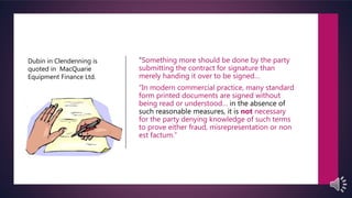 “Something more should be done by the party
submitting the contract for signature than
merely handing it over to be signed…
“In modern commercial practice, many standard
form printed documents are signed without
being read or understood… in the absence of
such reasonable measures, it is not necessary
for the party denying knowledge of such terms
to prove either fraud, misrepresentation or non
est factum.”
Dubin in Clendenning is
quoted in MacQuarie
Equipment Finance Ltd.
 