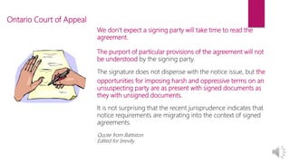 We don’t expect a signing party will take time to read the
agreement.
The purport of particular provisions of the agreement will not
be understood by the signing party.
The signature does not dispense with the notice issue, but the
opportunities for imposing harsh and oppressive terms on an
unsuspecting party are as present with signed documents as
they with unsigned documents.
It is not surprising that the recent jurisprudence indicates that
notice requirements are migrating into the context of signed
agreements.
Quote from Battiston
Edited for brevity
Ontario Court of Appeal
 