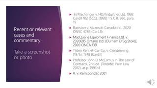 Recent or relevant
cases and
commentary
Take a screenshot
or photo
 In Machtinger v. HOJ Industries Ltd. 1992
CanLII 102 (SCC), [1992] 1 S.C.R. 986, para.
19
 Battiston v. Microsoft Canada Inc., 2020
ONSC 4286 (CanLII)
 MacQuarie Equipment Finance Ltd. v.
2326695 Ontario Ltd. (Durham Drug Store),
2020 ONCA 139
 Tilden Rent-A-Car Co. v. Clendenning
(1976), 1978 (CanLII)
 Professor John D. McCamus in The Law of
Contracts, 2nd ed. (Toronto: Irwin Law,
2012), at p. 1993-4
 R. v. Ramsoondar, 2001
 