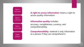Right to
information
Right to
understand
Duty to
communicate
Quality
standard
A right to access information means a right to
access quality information.
Information quality includes:
accuracy, completeness, currency, and
comprehensibility.
Comprehensibility: material is only informative
to a person if they can comprehend it.
 