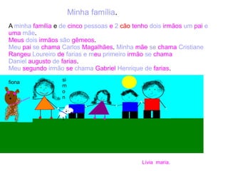 Minha família.
A minha família e de cinco pessoas e 2 cão tenho dois irmãos um pai e
uma mãe.
Meus dois irmãos são gêmeos.
Meu pai se chama Carlos Magalhães. Minha mãe se chama Cristiane
Rangeu Loureiro de farias e meu primeiro irmão se chama
Daniel augusto de farias.
Meu segundo irmão se chama Gabriel Henrique de farias.
Lívia maria.
fiona si
m
o
n
 