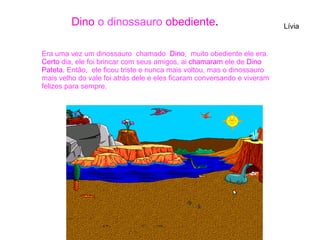 Era uma vez um dinossauro chamado Dino, muito obediente ele era.
Certo dia, ele foi brincar com seus amigos, ai chamaram ele de Dino
Pateta. Então, ele ficou triste e nunca mais voltou, mas o dinossauro
mais velho do vale foi atrás dele e eles ficaram conversando e viveram
felizes para sempre.
LíviaDino o dinossauro obediente.
 