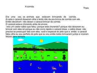 Era uma vez, os animais que estavam brincando de corrida.
Ai esta o caracol disseram olha o lerdo,não da pra brinca de corrida com ele.
Então decidiram não deixar o caracol brincar de corrida.
O caracol estava chorando atrás da arvore.
veio um castor sábio que falou: porque esta chorando? porque não deixaram eu
brincar com eles só porque eu não corro rápido o caracol disse. o sábio disse: não
precisa se preocupar fala com eles. você e especial do jeito que e. então o caracol
falou olha eu sou perfeito do jeito que eu sou então todos brincaram juntos e viveram
felizes para sempre.
Thais
A corrida.
 