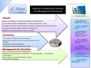 • + Une expérience du
Management et de la
Relation Client de 25 ans
• + Un vécu Professionnel
riche RH, commerce,
gestion
• + Une Pédagogie qui
privilégie la pratique
utile, la mise en
situation, enrichie d’une
expérience terrain
• + Mettre l’homme au
cœur de la démarche et
identifier les qualités à
développer
• + Utilisation de
moyens ludiques et
clarification de concepts
complexes
• + Valoriser le
stagiaire dans la pratique
de l’audition active
• (ressource non exploitée)
• + Suivi-Post Action
( point régulier et bilan
3/6/12 mois )
Le leadership la clé du succès !
Consultant
Valoriser la conduite des hommes
Et le Management Commercial
+ Des appuis solides +
Management de Transition
Assurer la continuité entre deux collaborateurs
Recherche de la performance ( commerciale, conduite d’équipes, …, du partage de
l’ information)
Mise en place ou restructuration d’une activité
Construction de stratégies
Conseil
Installer les équilibres d’un Leadership, fédérer les collaborateurs
Accueil clients physique et téléphonique, vendre après la vente : le SAV
Stratégie commerciale (vendre, fidéliser, identifier et capitaliser des prospects, valoriser
L' image de la Société, relance, animation commerciale…)
Définition d’un profil commercial , recruter, intégrer
 