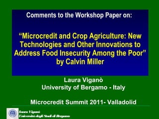 Comments to the Workshop Paper on:

 “Microcredit and Crop Agriculture: New
 Technologies and Other Innovations to
Address Food Insecurity Among the Poor”
             by Calvin Miller

                      Laura Viganò
               University of Bergamo - Italy

        Microcredit Summit 2011- Valladolid
 Laura Viganò
 Università degli Studi di Bergamo
 