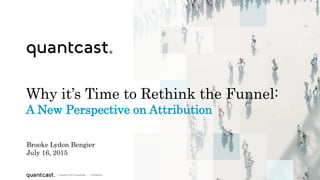 1
| Copyright 2015 Quantcast | Confidential| Copyright 2015 Quantcast | Confidential
Why it’s Time to Rethink the Funnel:
A New Perspective on Attribution
Brooke Lydon Bengier
July 16, 2015
 