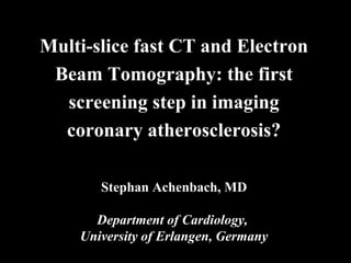 Multi-slice fast CT and Electron
Beam Tomography: the first
screening step in imaging
coronary atherosclerosis?
Stephan Achenbach, MD
Department of Cardiology,
University of Erlangen, Germany
 