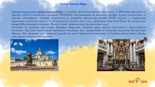 Собор Святого Юра
Архикатедральний собор Святого Юра – головний греко-католицький храм міста. З 1998 року внесений до
переліку об’єктів всесвітньої спадщини ЮНЕСКО. Розташований на високому пагорбі, чудово поєднуючись із
міським ландшафтом. Святиня відноситься до ансамблю архітектури рококо XVIII століття і є вершиною
барокового мистецтва Львова. У митрополичих палатах свого часу проживали папа Іван-Павло II, митрополит
Андрей Шептицький та патріарх Йосип Сліпий. Довкола палат були розкішні сади.
Зведений за проєктом архітектора Бернарда Меретина. Інтер’єр храму вражає багатством і різноманіттям
іконопису. Над його оздобленням працювали художник Лука Долинський та галицький скульптор Йоган-Георг
Пінзель. Тут містяться такі сакральні реліквії як копія Туринської плащаниці та Теребовлянська Божа Матір,
найстаріша плачуча ікона України.
 