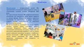 Музей науки
Музей науки – інтерактивний музей. Він
присвячений дослідженню навколишнього світу та
досягненням сучасної техніки. Відкритий 2022
року.
Тут представлено близько 100 найрізноманітніших
експонатів, що пояснюють дітям явища природи
та закони фізики. Відвідувачі можуть торкатися
експонатів та взаємодіяти з ними. Зокрема,
ставити власні експерименти й запускати
різноманітні механізми.
Музей поділений на тематичні зони: вода, повітря,
людина, оптика, наука, електрика, роботи,
акустика, Формула-1. Увесь простір музею
заповнений маятниками, моделями, апаратами, які
нагадують міжпланетний корабель у часі, на якому
можна здійснити «космічну подорож у майбутнє».
Площа експозиції – 2200 квадратних метрів. Це
заклад нового покоління, що дарує яскраві
враження, здивування, нові відкриття та
неймовірні емоції.
 