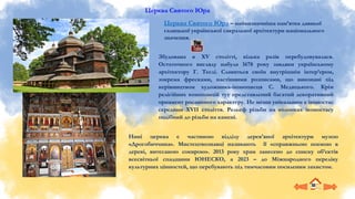 Церква Святого Юра
Збудована в XV столітті, кілька разів перебудовувалася.
Остаточного вигляду набула 1678 року завдяки українському
архітектору Г. Теслі. Славиться своїм внутрішнім інтер’єром,
зокрема фресками, настінними розписами, що виконані під
керівництвом художника-іконописця С. Медицького. Крім
релігійних композицій тут представлений багатий декоративний
орнамент рослинного характеру. Не менш унікальним є іконостас
середини XVII століття. Рельєф різьби на колонках іконостасу
подібний до різьби на камені.
Церква Святого Юра – найвизначніша пам’ятка давньої
галицької української сакральної архітектури національного
значення.
Нині церква є частиною відділу дерев’яної архітектури музею
«Дрогобиччина». Мистецтвознавці називають її «справжньою поемою в
дереві, витесаною сокирою». 2013 року храм занесено до списку об’єктів
всесвітньої спадщини ЮНЕСКО, а 2023 – до Міжнародного переліку
культурних цінностей, що перебувають під тимчасовим посиленим захистом.
 
