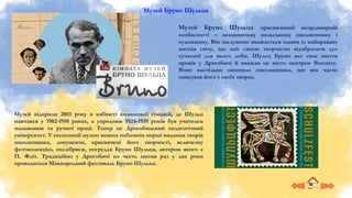 Музей Бруно Шульца
Музей Бруно Шульца присвячений неординарній
особистості – знаменитому польському письменнику і
художнику. Він заслужено вважається одним із найкращих
митців світу, що зміг своєю творчістю відобразити дух
сучасної для нього доби. Шульц Бруно все своє життя
провів у Дрогобичі й вважав це місто центром Всесвіту.
Воно настільки захопило письменника, що він часто
описував його у своїх творах.
Музей відкрили 2003 року в кабінеті колишньої гімназії, де Шульц
навчався у 1902-1910 роках, а упродовж 1924-1939 років був учителем
малювання та ручної праці. Тепер це Дрогобицький педагогічний
університет. У експозиції музею можна побачити перші видання творів
письменника, документи, присвячені його творчості, величезну
фотоколекцію, екслібриси, погруддя Бруно Шульца, автором якого є
П. Фліт. Традиційно у Дрогобичі на честь митця раз у два роки
проводиться Міжнародний фестиваль Бруно Шульца.
 