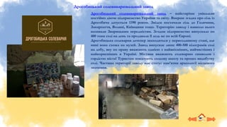 Дрогобицький солевиварювальний завод
Дрогобицький солевиварювальний завод – найстаріше унікальне
постійно діюче підприємство України та світу. Вперше згадка про сіль із
Дрогобича датується 1390 роком. Звідси постачали сіль до Галичини,
Закарпаття, Волині, Київщини тощо. Територію заводу і навколо нього
називали Зварицьким передмістям. Згодом підприємство випускало по
400 тонн солі на день та продавали її ледь не по всій Європі.
Дрогобицька солеварня дотепер знаходиться у первозданному стані, але
нині вона схожа на музей. Завод випускає лише 400-500 кілограмів солі
на добу, яку по праву вважають однією з найякісніших, найчистіших і
найкорисніших в Україні. Містяни вважають солеварню символом і
гордістю міста! Туристам показують сольову шахту та процес видобутку
солі. Частина території заводу має статус пам’ятки археології місцевого
значення.
 