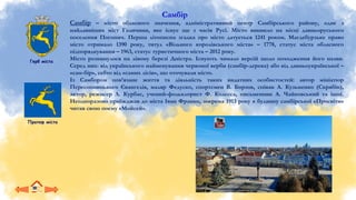 Герб міста
Прапор міста
Самбір
Самбір – місто обласного значення, адміністративний центр Самбірського району, одне з
найдавніших міст Галичини, яке існує ще з часів Русі. Місто виникло на місці давньоруського
поселення Погонич. Перша літописна згадка про місто датується 1241 роком. Магдебурзьке право
місто отримало 1390 року, титул «Вільного королівського міста» – 1778, статус міста обласного
підпорядкування – 1963, статус туристичного міста – 2012 року.
Місто розкинулося на лівому березі Дністра. Існують чимало версій щодо походження його назви.
Серед них: від українського найменування червоної верби (самбiр-дерева) або від давньоукраїнської –
«сам-бiр», себто вiд «самих лiсiв», що оточували мiсто.
Із Самбором пов’язане життя та діяльність таких видатних особистостей: автор мініатюр
Пересопницького Євангелія, маляр Федуско, спортсмен В. Борзов, співак А. Кузьменко (Скрябін),
актор, режисер Л. Курбас, учений-фольклорист Ф. Колесса, письменник А. Чайковський та інші.
Неодноразово приїжджав до міста Іван Франко, зокрема 1913 року в будинку самбірської «Просвіти»
читав свою поему «Мойсей».
 