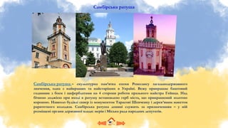 Самбірська ратуша
Самбірська ратуша – скульптурна пам’ятка епохи Ренесансу загальнодержавного
значення, одна з найкращих та найстаріших в Україні. Вежу прикрашає баштовий
годинник з боєм i циферблатами на 4 сторони роботи празького майстра Гейнца. Над
бічною лоджією при вході в ратушу встановлено герб міста, що прикрашений золотою
короною. Навколо будівлі сквер із монументом Тарасові Шевченку і дерев’яним макетом
раритетного колодязя. Самбірська ратуша донині служить за призначенням – у ній
розміщені органи державної влади: мерія і Міська рада народних депутатів.
 