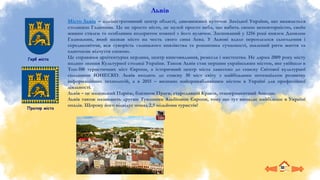 Герб міста
Місто Львів – адміністративний центр області, дивовижний куточок Західної України, що вважається
столицею Галичини. Це не просто місто, це музей просто неба, що вабить своєю неповторністю, своїм
живим стилем та особливим колоритом кожної з його вуличок. Заснований у 1256 році князем Данилом
Галицьким, який назвав місто на честь свого сина Лева. У Львові вдало переплелося сьогодення і
середньовіччя, вся суворість галицького князівства та романтика сучасності, шалений ритм життя та
одночасне відчуття спокою.
Це справжня архітектурна перлина, центр книговидання, ремесла і мистецтва. Не дарма 2009 року місту
надано звання Культурної столиці України. Також Львів став першим українським містом, яке увійшло в
Топ-100 туристичних міст Європи, а історичний центр міста занесено до списку Світової культурної
спадщини ЮНЕСКО. Львів входить до списку 30 міст світу з найбільшим потенціалом розвитку
інформаційних технологій, а в 2015 – визнано найпривабливішим містом в Україні для професійної
діяльності.
Львів – це маленький Париж, близнюк Праги, стародавній Краків, темпераментний Лондон.
Львів також називають другим Туманним Альбіоном Європи, тому що тут випадає найбільше в Україні
опадів. Щороку його відвідує понад 2,5 мільйони туристів!
Прапор міста
Львів
 