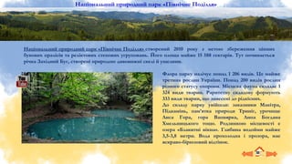 Флора парку налічує понад 1 206 видів. Це майже
третина рослин України. Понад 200 видів рослин
різного статусу охорони. Місцева фауна складає 1
324 види тварин. Раритетну складову формують
333 види тварин, що занесені до рідкісних.
До складу парку увійшли: заказники Макітра,
Підкамінь, пам’ятка природи Триніг, урочище
Лиса Гора, гора Вапнярка, Липа Богдана
Хмельницького тощо. Родзинкою місцевості є
озера «Блакитні вікна». Глибина водойми майже
3,5-3,8 метри. Вода прохолодна і прозора, має
яскраво-бірюзовий відтінок.
Національний природний парк «Північне Поділля» створений 2010 року з метою збереження цінних
букових пралісів та реліктових степових угруповань. Його площа майже 15 588 гектарів. Тут починається
річка Західний Буг, створені природою дивовижні скелі й ущелини.
Національний природний парк «Північне Поділля»
 