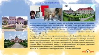 Золочівський замок
Золочівський замок – пам’ятка історії та культури національного значення,
найпопулярніша туристична локація міста. Зведений у 1634 році як фортеця для
захисту від турків і татар. Замок ренесансної архітектури є зразком оборонної
споруди неоголландського типу. Одним з найцікавіших експонатів у
Золочівському замку є камені із зашифрованими написами, які датові кінцем XIV
– початком XV століть.
На території пам’ятки також розташований єдиний в Україні Китайський палац,
де діє Музей східних культур з творами живопису, графіки, скульптури, предметів
декоративно-прикладного мистецтва, археології. Внутрішнє подвір’я комплексу
нагадує англійський маєток із доглянутими газонами й майстерно підстриженими
кущами. Нині Золочівський замок – музей-заповідник, відділення Львівської
національної галереї мистецтв імені Бориса Возницького.
Входить до туристичного маршруту «Золота підкова Львівщини».
 