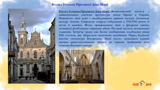 Костел Успіння Пресвятої Діви Марії
Костел Успіння Пресвятої Діви Марії (Вознесенський костел) –
найвизначніша пам’ятка архітектури епохи бароко в Україні.
Наявністю лівої вежі з недобудованою правою нагадує Латинську
катедру Львова. Сакральна споруда побудована у 1731-1763 роках із
цегли й каменю. Фасад прикрашають ніші з фігурами святих,
доповнені різьбленими оправами вікон. На вежі костелу встановлено
годинник. Інтер’єр храму має багате необарокове оздоблення кінця
ХІХ століття, яке збереглося практично незмінним. Перед будівлею
височіє скульптура Богородиці. Нині костел залишився єдиним
діючим римо-католицьким храмом на теренах Львівщини поза
межами обласного центру.
 