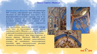 Церква Святого Миколая
Церква Святого Миколая – пам’ятка архітектури
XVI століття, найстаріший храм Золочева. Була
збудована на лінії оборонних валів міста і мала
фортифікаційно-культовий характер, тому її ще
називали церквою на валах. Оборонні риси
релігійної споруди збереглися і донині. У ній
представлено найкращі зразки сакрального
мистецтва різних стилів.
Над оздобленням працювали визначні майстри
свого часу: до скульптурного декору церкви
долучилися учні І. Пінзеля, а до розпису храму –
львівський художник-монументаліст М. Сосенко.
У період незалежності храм відреставрували та
віддали вірянам. Протягом 2000-2003 років
відновили настінні розписи синьо-небесного
кольору, які доповнюють жовто-коричневі
мальовані арки, пастельно-зелені рослинні
орнаменти та геометричні візерунки.
 