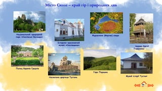 Місто Сколе – край гір і природних див
Палац баронів Гредлів
Журавлине (Мертве) озеро
Національний природний
парк «Сколівські Бескиди»
Гора Парашка
Історико-краєзнавчий
музей «Сколівщина»
Наскельна фортеця Тустань
Музей історії Тустані
Церква Святої
Параскеви
 