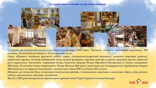 Історико-краєзнавчий музей «Сколівщина»
Історико-краєзнавчий музей «Сколівщина» відкрито 2018 року. Загальна кількість експонатів перевищує 500
одиниць. Експозиція розміщена у 12 виставкових залах.
Серед зібраного містяться предмети побуту горян, сільськогосподарський реманент, елементи народних ремесел,
природних принад, інтер’єр бойківської хати, вишиті рушники, сорочки, киптарі, кожухи, прадавнє взуття, унікальні
речі сакрального мистецтва: старовинні ікони, іконостас Церкви Різдва Пресвятої Богородиці м. Сколе, плащаниця
1895 року, богословна книга митрополита Петра Могили 1646 року, документи, які підтверджують перебування Андрея
Шептицького на теренах Сколівщини, десятки книг кінця ХІХ та початку ХХ століть.
Цікавою для оглядачів буде стилізована повстанська криївка з манекенами, макетами, елементами зброї, луків, речами
побуту, документами, книгами, листівками.
Музей у 2021 році нагороджено престижною премією імені Героя України Степана Бандери.
 