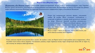 Журавлине (Мертве) озеро
Журавлине, або Мертве озеро – унікальний природоохоронний об'єкт, одне з найзагадковіших озер України.
Відоме своєю містичною атмосферою та незвичайними властивостями. Розташоване на висоті 572 метри над рівнем
моря, поблизу водоспаду Кам’янка на території Національного природного парку «Сколівські Бескиди».
Існує декілька версій походження його назви. За однією з них, на березі цього озера раніше росла журавлина, а біля
водойми часто вили гнізда журавлі. За іншими даними, озеро отримало назву через непрохідні місця або ж через те,
що в ньому не живуть живі організми.
Озеро має неправильну овальну форму, завдовжки
майже 50 метрів. Його головною особливістю є
плавучий острівець у центрі, який рухається залежно
від вітру. Навколо гірської водойми розкинулась
болотиста місцевість. Через постійний процес гниття
органіки, в озері утворюється багато вуглекислого
газу та сірководню, що виходять на поверхню
бульбашками.
Вода в озері – чиста й прозора, проте така темна, що
дехто інколи називає його Чорним.
 