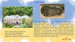 Палац баронів Гредлів
Палац баронів Гредлів – перлина Карпат, унікальний історичний
об’єкт, пам’ятка архітектури місцевого значення. Закладений бароном
Еугеніушем Кінскі в середині XIX століття після придбання у графа
Потоцького сколівських земель. Згодом, в кінці XIX століття, палац
перебудувала родина братів баронів Гредлів, які були промисловцями і
найбільшими власниками лісів на Сколівщині. Зведений у стилі
необароко, має два поверхи. Довкола будівлі було споруджено
оранжерею та розкішний парк, у якому зростала велика кількість
екзотичних квітів і дерев. Нині тут можна побачити рідкісні дерева, що
перебувають під особливою охороною: гінкго дволопатеве, тис ягідний,
тюльпанове дерево та 5 видів столітніх дубів.
Палац добре зберігся і вважається
окрасою містечка. З 2020 року
переданий до Національного
природного парку «Сколівські Бескиди».
 