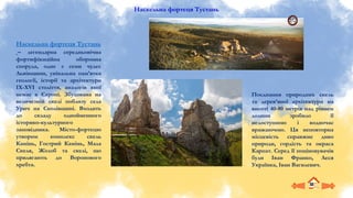 Наскельна фортеця Тустань
Наскельна фортеця Тустань
– легендарна середньовічна
фортифікаційна оборонна
споруда, одне з семи чудес
Львівщини, унікальна пам’ятка
геології, історії та архітектури
ІХ-ХVІ століття, аналогів якої
немає в Європі. Збудована на
величезній скелі поблизу села
Урич на Сколівщині. Входить
до складу однойменного
історико-культурного
заповідника. Місто-фортецю
утворює комплекс скель
Камінь, Гострий Камінь, Мала
Скеля, Жолоб та скелі, що
прилягають до Воронового
хребта.
Поєднання природних скель
та дерев’яної архітектури на
висоті 40-80 метрів над рівнем
долини зробило її
недоступною і водночас
вражаючою. Ця неповторна
місцевість справжнє диво
природи, гордість та окраса
Карпат. Серед її поціновувачів
були Іван Франко, Леся
Українка, Іван Вагилевич.
 