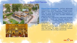 Церква Святої Параскеви
Церква Святої Параскеви – пам’ятка архітектури
національного значення, діюча греко-католицька
церква в місті Сколе. Споруджена у XVII столітті.
Нині має назву Великомученика Пантелеймона та
займає особливе місце серед шедеврів бойківської
дерев’яної архітектури.
У 1760 році біля споруди була побудована квадратна
двох’ярусна дзвіниця, яку збудував майстер Сень
Шлоковець. Три з половиною століття у цьому храмі
відправлялися богослужіння. Однак, після закінчення
Другої світової війни церкву зачинили, а у її
приміщенні згодом почав функціонувати музей
народної архітектури. Храм відновив свою роботу
лише 1993 року. На церкві встановлена пам'ятна
дошка на честь 400-ліття Берестейської унії.
 