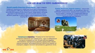 ЦІКАВІ ФАКТИ ПРО ЛЬВІВЩИНУ
Музей-садиба Маркіяна Шашкевича – один із відділів
Львівської національної галереї мистецтв імені Б. Возницького.
Заклад відкрито 1986 року. Музей розташований у селі Підлисся
Золочівського району. В експозиції музею представлені письмові,
друковані та фотоматеріали, що розкривають постать цього
великого українця, а також інтер’єр західно-українського житла
початку ХІХ століття.
Камінь Велетень (Чортів камінь) – місце сили
Карпат, дивовижний об’єкт, що приваблює туристів
особливою енергетикою і вражаючими розмірами. Має
висоту майже 16 метрів, як 3-поверховий будинок.
Розташований на пагорбі посеред зелених полів
неподалік від села Підкамінь.
Гаварецька кераміка. Посеред густих лісів Галичини
заховалося невеличке село Гавареччина – один із найвідоміших
гончарних осередків регіону. Місцеві майстри віддавна
виготовляють чорнодимлену кераміку, відому своїм стійким
чорним кольором і металевим блиском. Автентичні вироби тут
отримують завдяки технології випалювання у дров’яних печах.
 