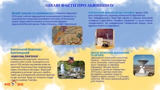 ЦІКАВІ ФАКТИ ПРО ЛЬВІВЩИНУ
Музей ткацтва та килимарства у Глинянах відкрився
2016 року з метою відродження килимарського промислу та
зацікавлення ткацькими виробами Галичини. В експозиції
музею представлені килими за малюнками відомих
художників Василя Цьоня, Павла Ковжуна, Софії Стриєнської.
Унікальний діючий ретро-телефон зразка 1926
року знаходиться у будинку колишнього бургомістра
Яна Невядомського, який був одним із перших власників
телефону в Дрогобичі. Телефон справний і з нього можна
телефонувати. Це найдавніший телефонний апарат, який
вдалося знайти та відновити.
Кам’янський Водоспад (
Кам’янецький
водоспад, Кам'янка) –
найвідоміший водограй, геологічна
пам’ятка біля Сколе. Знаходиться на
висоті 550 метрів над рівнем моря на
території Національному природному
парку «Сколівські Бескиди». Водограй
утворився в розломі гірського хребта,
через що й розділений кам’яною брилою
на дві частини. Вода тут потужно спадає
з висоти майже 7 метрів.
Центр космічних досліджень
та зв’язку
Державного космічного агентства
України – технологічна родзинка
міста Золочева, найпотужніший
пункт прийому та обробки
інформації. Місцеві жителі
називають це місце «Азимутом».
2019 року з Центру космічних
досліджень у рамках проєкту
«Здійсни мрію» каналу 1+1 у космос
полетіли 100 тисяч малюнків дітей з
усієї України.
 