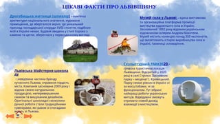 ЦІКАВІ ФАКТИ ПРО ЛЬВІВЩИНУ
Дрогобицька житниця (шпихлір) – пам'ятка
архітектури національного значення, муроване
приміщення, де зберігалося зерно. Це унікальний
приклад господарської споруди XVIII століття, подібних
якій в Україні немає. Будівля зведена у стилі бароко з
каменю та цегли, збереглася у первозданному вигляді.
Львівська Майстерня шокола
ду
– невід’ємна частина бренду
сучасного Львова, справжня гордість
міста. Компанія заснована 2009 року і
відома своєю натуральною
продукцією, неперевершеним
смаком та вишуканим дизайном.
Оригінальні шоколадні смаколики
ручної роботи стали традиційними
сувенірами, які разом зі спогадами
везуть зі Львова.
Скульптурний PARK3020 –
сучасна туристична локація
Львівщини. Відкритий у 2020
році в селі Стрілки. Засновник
парку – меценат І. Кривецький.
Парку немає рівних в Україні ні
за масштабами, ні за
функціоналом. Тут зібрані
найкращі роботи українських
митців. Відвідувачі зможуть
отримати новий досвід
взаємодії з мистецтвом.
Музей скла у Львові – єдина виставкова
та організаційна платформа промоції
мистецтва художнього скла в Україні.
Заснований 1992 року відомим українським
художником-склярем Андрієм Бокотеєм.
Музей містить колекцію понад 350 експонатів,
що висвітлюють історію виробництва скла в
Україні, таємниці скловаріння.
 