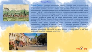 Площа Ринок – головний центральний майдан, історичне серце сучасного міста,
одна з найдавніших і найцікавіших частин Львова. З часів Середньовіччя і донині вона
є важливим центром міського життя. Тут розміщувалося міське управління,
влаштовувалися різноманітні урочистості, вистави, процесії, торговельні базари. Площа
виникла у ХІІІ-ХIV столітті. Забудова, що оточує площу сьогодні, формувалася протягом
століть і зберігає елементи та нашарування різних стилів і епох.
Навколо площі розташовані 44 будинки, а в різні сторони ведуть вісім вулиць.
Будувалися будинки в різний час і в різних архітектурних стилях (бароко, ампір,
ренесанс). На фасадах багатьох будівель збереглися приклади елементів архітектури
XV-XVI століть у готичному стилі. У будинках знаходяться музеї, кафе, магазини,
сувенірні лавки. Кожен будинок на площі визнаний пам’яткою архітектури
національного значення в Україні. Площа є візитною карткою і одним з
найпопулярніших об'єктів міста, де проводяться зйомки фільмів, рекламних роликів,
музичних кліпів.
Ансамбль Львівського середмістя, до якого входить і площа Ринок, з 1998 року
включений до світової спадщини ЮНЕСКО.
Площа Ринок
 