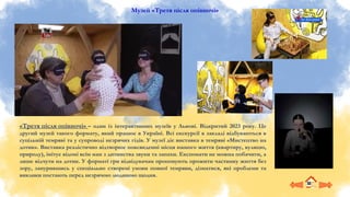 Музей «Третя після опівночі»
«Третя після опівночі» – один із інтерактивних музеїв у Львові. Відкритий 2023 року. Це
другий музей такого формату, який працює в Україні. Всі екскурсії в закладі відбуваються в
суцільній темряві та у супроводі незрячих гідів. У музеї діє виставка в темряві «Мистецтво на
дотик». Виставка реалістично відтворює повсякденні місця нашого життя (квартиру, вулицю,
природу), імітує відомі всім нам з дитинства звуки та запахи. Експонати не можна побачити, а
лише відчути на дотик. У форматі гри відвідувачам пропонують прожити частинку життя без
зору, занурившись у спеціально створені умови повної темряви, дізнатися, які проблеми та
виклики постають перед незрячою людиною щодня.
 