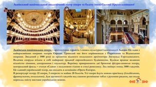 Львівський національний академічний театр опери та балету імені Соломії Крушельницької
Львівська національна опера – архітектурна гордість і символ культурної ідентичності Львова. Це один з
найкрасивіших оперних театрів Європи. Тривалий час його порівнювали з Паризькою та Віденською
операми. Зведений у 1900 році за проєктом відомого польського архітектора Зигмунда Горголевського.
Велична споруда втілює в собі найкращі традиції європейського будівництва. Будівля вражає великою
кількістю ліпнини, декорування і скульптур. Верхівку прикрашають дві бронзові фігури-символи театру,
центральний фасад – статуя «Слава» з пальмовою гілкою в стилі ренесансу. Зал вміщує понад 1000 глядачів.
Це єдиний український театр, що входить в асоціацію «Opera Europa».
В репертуарі театру 22 опери, 3 оперети та майже 20 балетів. Усі опери йдуть мовою оригіналу (італійською,
французькою, польською). Для зручності глядачів над сценою розміщене табло з рухомим рядком, що подає
переклад змісту вистави українською мовою.
 